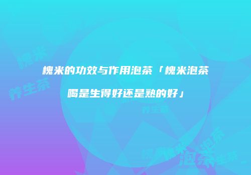 槐米的功效与作用泡茶「槐米泡茶喝是生得好还是熟的好」