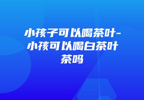 小孩子可以喝茶叶-小孩可以喝白茶叶茶吗