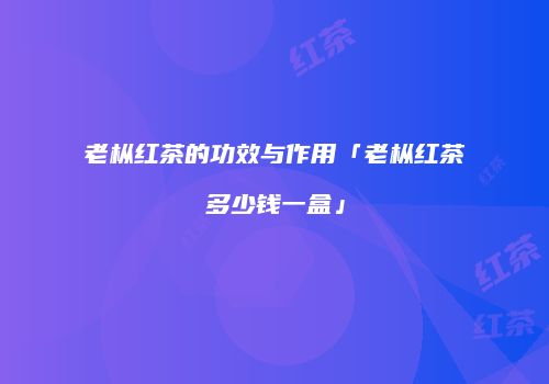 老枞红茶的功效与作用「老枞红茶多少钱一盒」