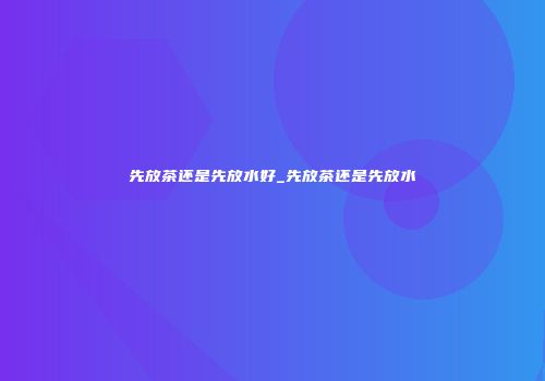 先放茶还是先放水好_先放茶还是先放水