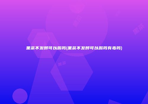 黑茶不发酵可以喝吗(黑茶不发酵可以喝吗有毒吗)