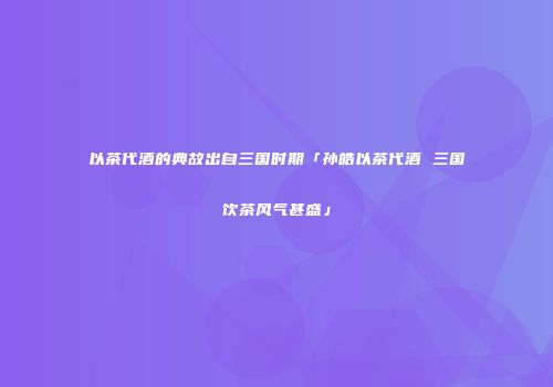 以茶代酒的典故出自三国时期「孙皓以茶代酒 三国饮茶风气甚盛」