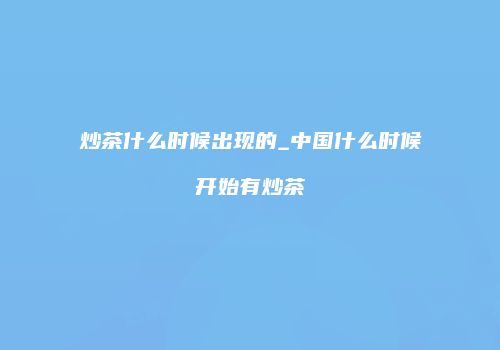 炒茶什么时候出现的_中国什么时候开始有炒茶