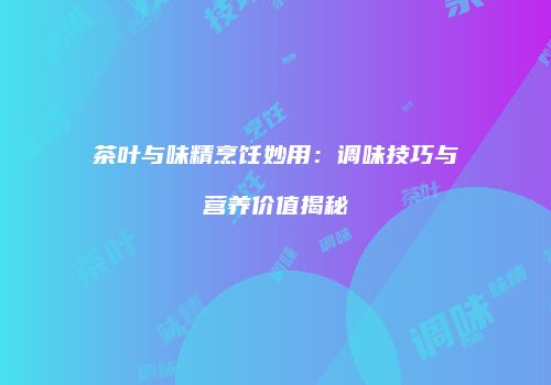 茶叶与味精烹饪妙用：调味技巧与营养价值揭秘