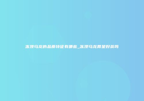 冻顶乌龙的品质特征有哪些_冻顶乌龙算是好茶吗