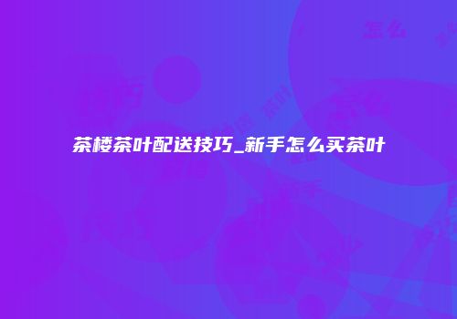 茶楼茶叶配送技巧_新手怎么买茶叶