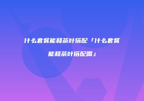 什么套餐能和茶叶搭配「什么套餐能和茶叶搭配喝」