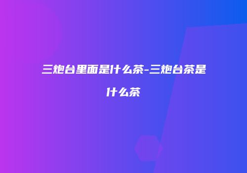 三炮台里面是什么茶-三炮台茶是什么茶