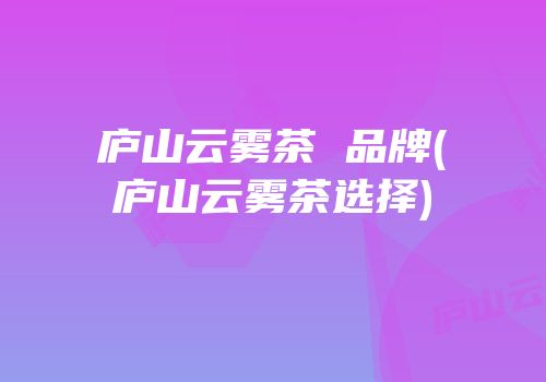 庐山云雾茶 品牌(庐山云雾茶选择)