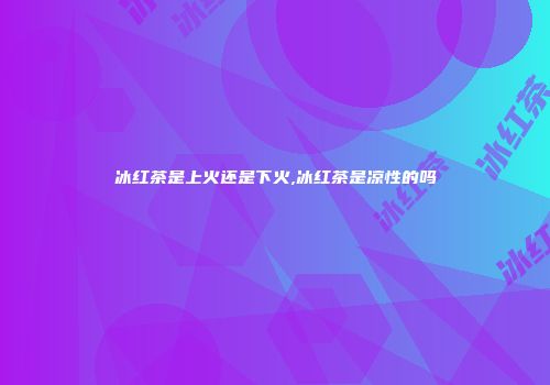 冰红茶是上火还是下火,冰红茶是凉性的吗