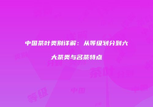 中国茶叶类别详解：从等级划分到六大茶类与名茶特点