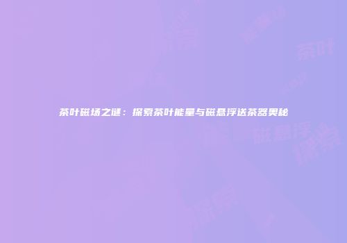 茶叶磁场之谜：探索茶叶能量与磁悬浮送茶器奥秘