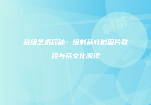 茶绘艺术探秘：绘制茶叶树图片教程与茶文化解读