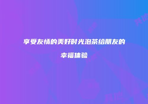 享受友情的美好时光泡茶给朋友的幸福体验