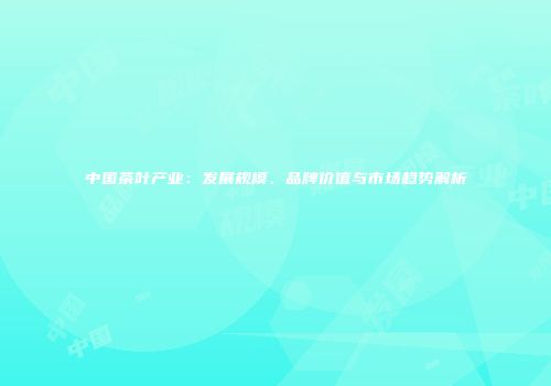 中国茶叶产业：发展规模、品牌价值与市场趋势解析