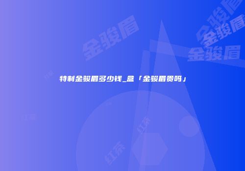 特制金骏眉多少钱_盒「金骏眉贵吗」