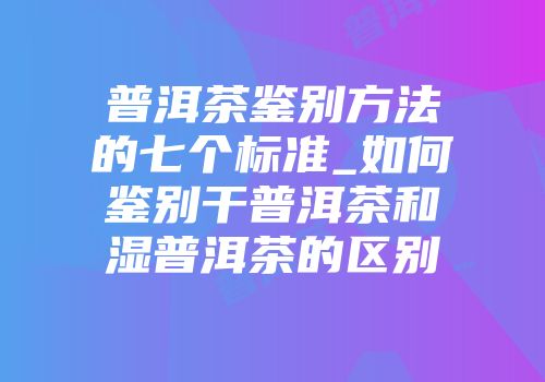 普洱茶鉴别方法的七个标准_如何鉴别干普洱茶和湿普洱茶的区别
