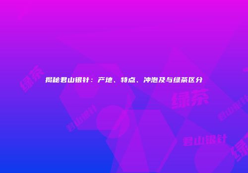 揭秘君山银针：产地、特点、冲泡及与绿茶区分