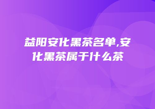 益阳安化黑茶名单,安化黑茶属于什么茶