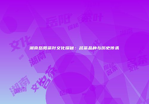 湖南岳阳茶叶文化探秘：名茶品种与历史传承