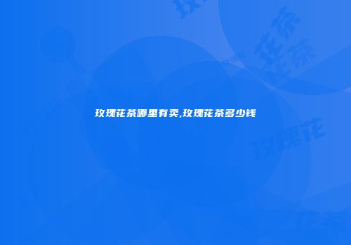 玫瑰花茶哪里有卖,玫瑰花茶多少钱