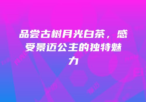 品尝古树月光白茶，感受景迈公主的独特魅力