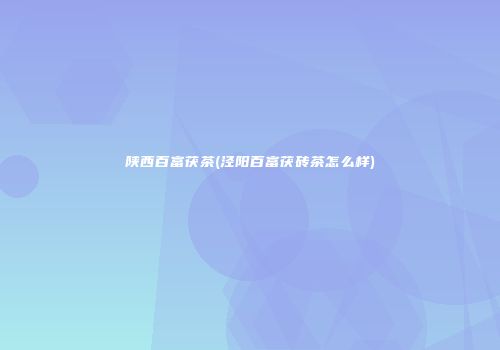 陕西百富茯茶(泾阳百富茯砖茶怎么样)