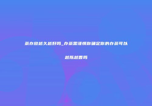 茶存放越久越好吗_存茶需谨慎你确定你的存茶可以越陈越香吗