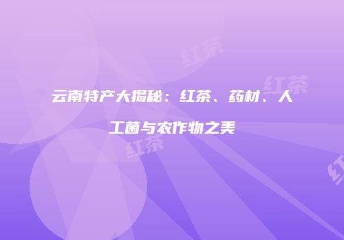 云南特产大揭秘：红茶、药材、人工菌与农作物之美