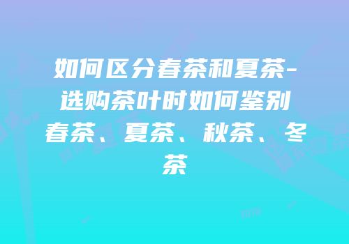 如何区分春茶和夏茶-选购茶叶时如何鉴别春茶、夏茶、秋茶、冬茶