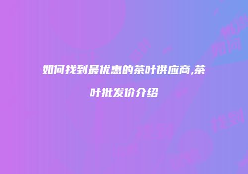 如何找到最优惠的茶叶供应商,茶叶批发价介绍
