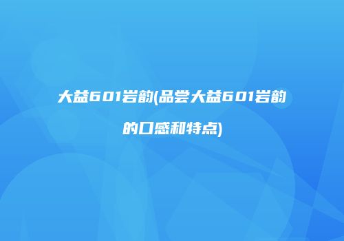 大益601岩韵(品尝大益601岩韵的口感和特点)