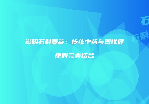 滋阴石斛麦茶：传统中药与现代健康的完美结合