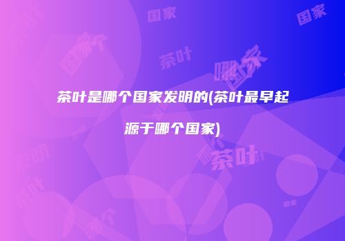 茶叶是哪个国家发明的(茶叶最早起源于哪个国家)