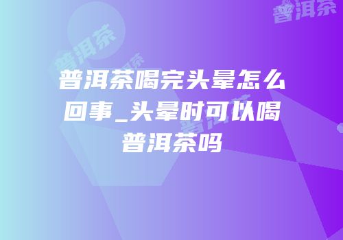 普洱茶喝完头晕怎么回事_头晕时可以喝普洱茶吗