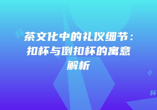茶文化中的礼仪细节：扣杯与倒扣杯的寓意解析