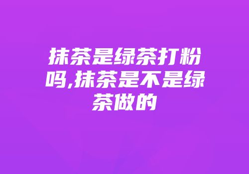 抹茶是绿茶打粉吗,抹茶是不是绿茶做的
