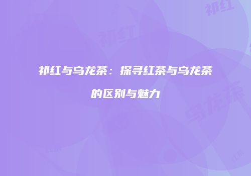 祁红与乌龙茶：探寻红茶与乌龙茶的区别与魅力