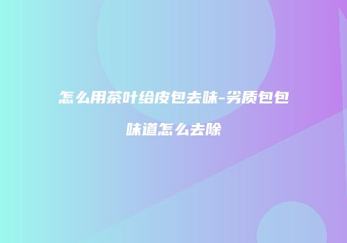 怎么用茶叶给皮包去味-劣质包包味道怎么去除