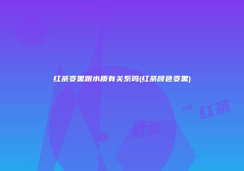 红茶变黑跟水质有关系吗(红茶颜色变黑)