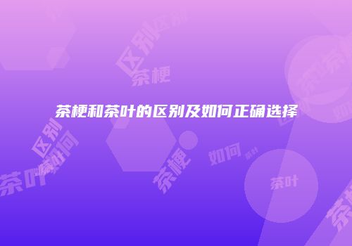茶梗和茶叶的区别及如何正确选择