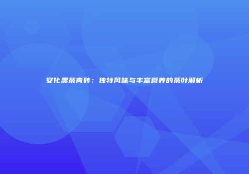 安化黑茶青砖：独特风味与丰富营养的茶叶解析