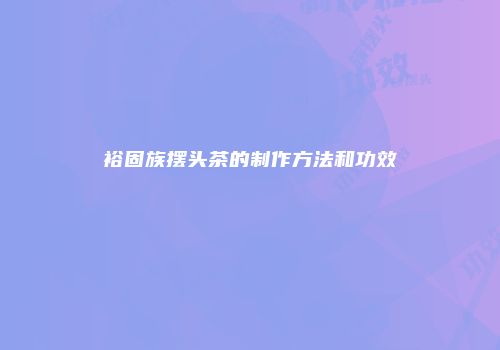 裕固族摆头茶的制作方法和功效