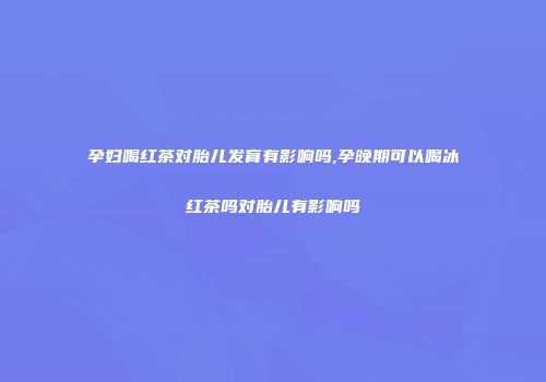 孕妇喝红茶对胎儿发育有影响吗,孕晚期可以喝冰红茶吗对胎儿有影响吗