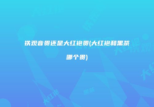 铁观音贵还是大红袍贵(大红袍和黑茶哪个贵)