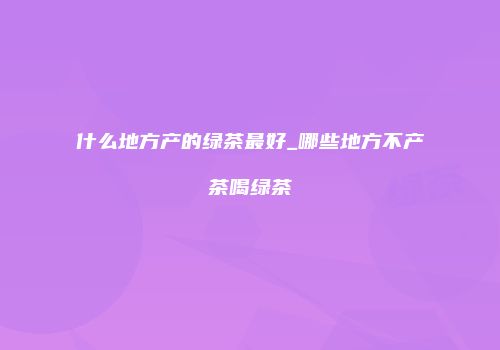 什么地方产的绿茶最好_哪些地方不产茶喝绿茶