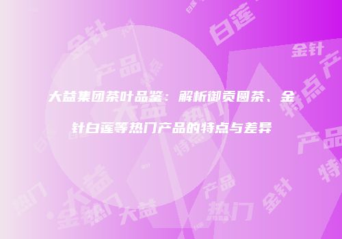 大益集团茶叶品鉴：解析御贡圆茶、金针白莲等热门产品的特点与差异