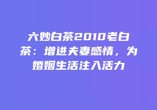 六妙白茶2010老白茶：增进夫妻感情，为婚姻生活注入活力