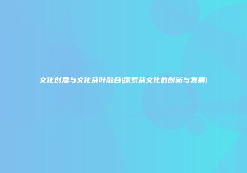 文化创意与文化茶叶融合(探索茶文化的创新与发展)