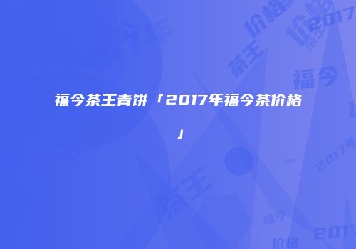 福今茶王青饼「2017年福今茶价格」